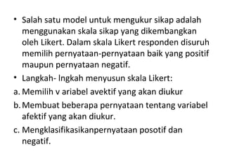 • Salah satu model untuk mengukur sikap adalah
menggunakan skala sikap yang dikembangkan
oleh Likert. Dalam skala Likert responden disuruh
memilih pernyataan-pernyataan baik yang positif
maupun pernyataan negatif.
• Langkah- lngkah menyusun skala Likert:
a. Memilih v ariabel avektif yang akan diukur
b.Membuat beberapa pernyataan tentang variabel
afektif yang akan diukur.
c. Mengklasifikasikanpernyataan posotif dan
negatif.
 