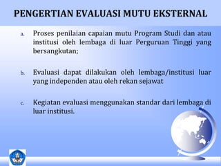 PENGERTIAN EVALUASI MUTU EKSTERNAL 
a. Proses penilaian capaian mutu Program Studi dan atau 
institusi oleh lembaga di luar Perguruan Tinggi yang 
bersangkutan; 
b. Evaluasi dapat dilakukan oleh lembaga/institusi luar 
yang independen atau oleh rekan sejawat 
c. Kegiatan evaluasi menggunakan standar dari lembaga di 
luar institusi. 
 