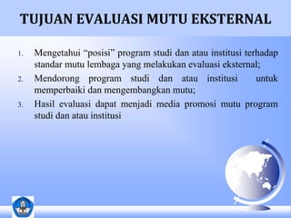 TUJUAN EVALUASI MUTU EKSTERNAL 
1. Mengetahui “posisi” program studi dan atau institusi terhadap 
standar mutu lembaga yang melakukan evaluasi eksternal; 
2. Mendorong program studi dan atau institusi untuk 
memperbaiki dan mengembangkan mutu; 
3. Hasil evaluasi dapat menjadi media promosi mutu program 
studi dan atau institusi 
 