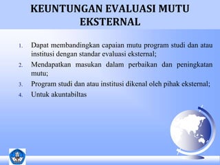 KEUNTUNGAN EVALUASI MUTU 
EKSTERNAL 
1. Dapat membandingkan capaian mutu program studi dan atau 
institusi dengan standar evaluasi eksternal; 
2. Mendapatkan masukan dalam perbaikan dan peningkatan 
mutu; 
3. Program studi dan atau institusi dikenal oleh pihak eksternal; 
4. Untuk akuntabiltas 
 