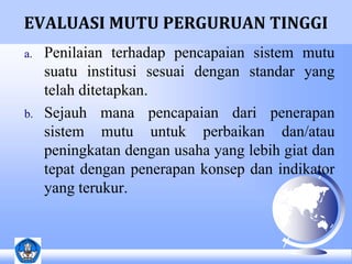 EVALUASI MUTU PERGURUAN TINGGI 
a. Penilaian terhadap pencapaian sistem mutu 
suatu institusi sesuai dengan standar yang 
telah ditetapkan. 
b. Sejauh mana pencapaian dari penerapan 
sistem mutu untuk perbaikan dan/atau 
peningkatan dengan usaha yang lebih giat dan 
tepat dengan penerapan konsep dan indikator 
yang terukur. 
 