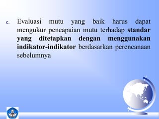 c. Evaluasi mutu yang baik harus dapat 
mengukur pencapaian mutu terhadap standar 
yang ditetapkan dengan menggunakan 
indikator-indikator berdasarkan perencanaan 
sebelumnya 
 