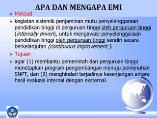 APA DAN MENGAPA EMI 
 Maksud 
 kegiatan sistemik penjaminan mutu penyelenggaraan 
pendidikan tinggi di perguruan tinggi oleh perguruan tinggi 
(internally driven), untuk mengawasi penyelenggaraan 
pendidikan tinggi oleh perguruan tinggi sendiri secara 
berkelanjutan (continuous improvement ). 
 Tujuan 
 agar (1) membantu pemerintah dan perguruan tinggi 
menetapkan program pengembangan menuju pemenuhan 
SNPT, dan (2) menghindari terjadinya kesenjangan antara 
hasil evaluasi internal dengan eksternal. 
 