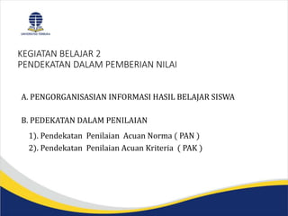 KEGIATAN BELAJAR 2
PENDEKATAN DALAM PEMBERIAN NILAI
A. PENGORGANISASIAN INFORMASI HASIL BELAJAR SISWA
B. PEDEKATAN DALAM PENILAIAN
1). Pendekatan Penilaian Acuan Norma ( PAN )
2). Pendekatan Penilaian Acuan Kriteria ( PAK )
 