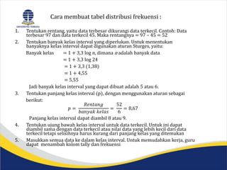 Cara membuat tabel distribusi frekuensi :
1. Tentukan rentang, yaitu data terbesar dikurangi data terkecil. Contoh: Data
terbesar 97 dan data terkecil 45. Maka rentangnya = 97 – 45 = 52
2. Tentukan banyak kelas interval yang diperlukan. Untuk menentukan
banyaknya kelas interval dapat digunakan aturan Sturges, yaitu:
Banyak kelas = 1 + 3,3 log n, dimana n adalah banyak data
= 1 + 3,3 log 24
= 1 + 3,3 (1,38)
= 1 + 4,55
= 5,55
Jadi banyak kelas interval yang dapat dibuat adalah 5 atau 6.
3. Tentukan panjang kelas interval (p), dengan menggunakan aturan sebagai
berikut:
𝑝 =
𝑅𝑒𝑛𝑡𝑎𝑛𝑔
𝑏𝑎𝑛𝑦𝑎𝑘 𝑘𝑒𝑙𝑎𝑠
=
52
6
= 8,67
Panjang kelas interval dapat diambil 8 atau 9.
4. Tentukan ujung bawah kelas interval untuk data terkecil. Untuk ini dapat
diambil sama dengan data terkecil atau nilai data yang lebih kecil dari data
terkecil tetapi selisihnya harus kurang dari panjang kelas yang ditemukan
5. Masukkan semua data ke dalam kelas interval. Untuk memudahkan kerja, guru
dapat menambah kolom tally dan frekuensi
 