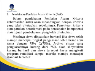 2. Pendekatan Penilaian Acuan Kriteria (PAK)
Dalam pendekatan Penilaian Acuan Kriteria
keberhasilan siswa akan dibandingkan dengan kriteria
yang telah ditetapkan sebelumnya. Penentuan kriteria
atau patokan berorientasi pada pencapaian kompetensi
atau tujuan pembelajaran yang telah ditetapkan.
Misalnya siswa dinyatakan berhasil jika siswa telah
mampu mencapai tingkat penguasaan lebih besar atau
sama dengan 75% (≥75%). Artinya siswa yang
penguasaannya kurang dari 75% akan dinyatakan
kurang berhasil dan siswa tersebut harus mengikuti
program remidiasi sampai mereka mampu mencapai
standart tersebut.
 