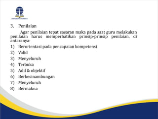 3. Penilaian
Agar penilaian tepat sasaran maka pada saat guru melakukan
penilaian harus memperhatikan prinsip-prinsip penilaian, di
antaranya:
1) Berorientasi pada pencapaian kompetensi
2) Valid
3) Menyeluruh
4) Terbuka
5) Adil & objektif
6) Berkesinambungan
7) Menyeluruh
8) Bermakna
 