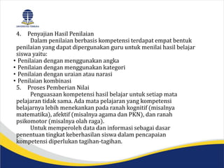 4. Penyajian Hasil Penilaian
Dalam penilaian berbasis kompetensi terdapat empat bentuk
penilaian yang dapat dipergunakan guru untuk menilai hasil belajar
siswa yaitu:
• Penilaian dengan menggunakan angka
• Penilaian dengan menggunakan kategori
• Penilaian dengan uraian atau narasi
• Penilaian kombinasi
5. Proses Pemberian Nilai
Penguasaan kompetensi hasil belajar untuk setiap mata
pelajaran tidak sama. Ada mata pelajaran yang kompetensi
belajarnya lebih menekankan pada ranah kognitif (misalnya
matematika), afektif (misalnya agama dan PKN), dan ranah
psikomotor (misalnya olah raga).
Untuk memperoleh data dan informasi sebagai dasar
penentuan tingkat keberhasilan siswa dalam pencapaian
kompetensi diperlukan tagihan-tagihan.
 