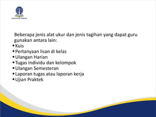 Beberapa jenis alat ukur dan jenis tagihan yang dapat guru
gunakan antara lain:
Kuis
Pertanyaan lisan di kelas
Ulangan Harian
Tugas individu dan kelompok
Ulangan Semesteran
Laporan tugas atau laporan kerja
Ujian Praktek
 