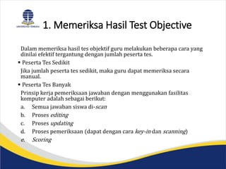 1. Memeriksa Hasil Test Objective
Dalam memeriksa hasil tes objektif guru melakukan beberapa cara yang
dinilai efektif tergantung dengan jumlah peserta tes.
 Peserta Tes Sedikit
Jika jumlah peserta tes sedikit, maka guru dapat memeriksa secara
manual.
 Peserta Tes Banyak
Prinsip kerja pemeriksaan jawaban dengan menggunakan fasilitas
komputer adalah sebagai berikut:
a. Semua jawaban siswa di-scan
b. Proses editing
c. Proses updating
d. Proses pemeriksaan (dapat dengan cara key-in dan scanning)
e. Scoring
 
