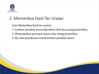 2. Memeriksa Hasil Tes Uraian
Cara Memeriksa hasil tes uraian
1. Lembar jawaban siswa diperiksa oleh dua orang pemeriksa
2. Menyamakan persepsi antara dua orang pemeriksa
3. Uji coba penskoran untuk lembar jawaban siswa
 