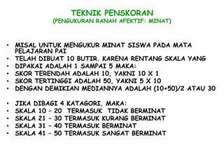 TEKNIK PENSKORAN
             (PENGUKURAN RANAH AFEKTIF: MINAT)



• MISAL UNTUK MENGUKUR MINAT SISWA PADA MATA
  PELAJARAN PAI
• TELAH DIBUAT 10 BUTIR. KARENA RENTANG SKALA YANG
• DIPAKAI ADALAH 1 SAMPAI 5 MAKA:
• SKOR TERENDAH ADALAH 10, YAKNI 10 X 1
• SKOR TERTINGGI ADALAH 50, YAKNI 5 X 10
• DENGAN DEMIKIAN MEDIANNYA ADALAH (10+50)/2 ATAU 30

•   JIKA DIBAGI 4 KATAGORI, MAKA:
•   SKALA 10 – 20 TERMASUK TIDAK BERMINAT
•   SKALA 21 – 30 TERMASUK KURANG BERMINAT
•   SKALA 31 – 40 TERMASUK BERMINAT
•   SKALA 41 – 50 TERMASUK SANGAT BERMINAT
 