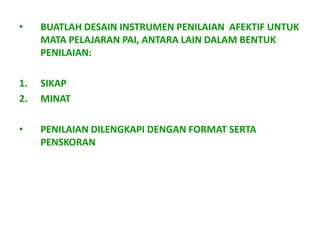 •    BUATLAH DESAIN INSTRUMEN PENILAIAN AFEKTIF UNTUK
     MATA PELAJARAN PAI, ANTARA LAIN DALAM BENTUK
     PENILAIAN:

1.   SIKAP
2.   MINAT

•    PENILAIAN DILENGKAPI DENGAN FORMAT SERTA
     PENSKORAN
 
