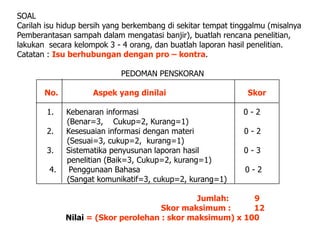 SOAL
Carilah isu hidup bersih yang berkembang di sekitar tempat tinggalmu (misalnya
Pemberantasan sampah dalam mengatasi banjir), buatlah rencana penelitian,
lakukan secara kelompok 3 - 4 orang, dan buatlah laporan hasil penelitian.
Catatan : Isu berhubungan dengan pro – kontra.

                            PEDOMAN PENSKORAN

       No.          Aspek yang dinilai                         Skor

        1.   Kebenaran informasi                              0-2
             (Benar=3, Cukup=2, Kurang=1)
        2.   Kesesuaian informasi dengan materi               0-2
             (Sesuai=3, cukup=2, kurang=1)
        3.   Sistematika penyusunan laporan hasil             0-3
             penelitian (Baik=3, Cukup=2, kurang=1)
        4.    Penggunaan Bahasa                               0-2
             (Sangat komunikatif=3, cukup=2, kurang=1)

                                              Jumlah:     9
                                     Skor maksimum :      12
             Nilai = (Skor perolehan : skor maksimum) x 100
 