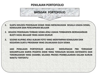 PENILAIAN PORTOFOLIO

                        BATASAN PORTOFOLIO


1.   SUATU KOLEKSI PEKERJAAN SISWA YANG MENUNJUKAN SEGALA USAHA SISWA,
     KEMAJUAN DAN PENCAPAIAN BELAJAR
2. KOLEKSI PEKERJAAN TERBAIK SISWA ATAU USAHA TERBAIKNYA BERDASARKAN
    BUKTI HASIL BELAJAR YANG AKAN DIUKUR
3.   SEJENIS KLIPING ATAU ALBUM FOTO YANG MENYIMPAN KEMAJUAN DAN
     KEGIATAN SUATU PROGRAM YANG DILAKUKAN OLEH SISWA

     JADI PENILAIAN PORTOFOLIO ADALAH        MERUPAKAN PBK TERHADAP
     SEKUMPULAN KARYA PESERTA DIDIK YANG TERSUSUN SECARA SISTEMATIS DAN
     TERORGANISIR YANG DIAMBIL SELAMA PROSES PEMBELAJARAN DALAM KURUN
     WAKTU TERTENTU
 
