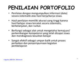 PENILAIAN PORTOFOLIO
     • Penilaian dengan mengumpulkan informasi (data)
       secara sistematik atas hasil kerja/karya siswa.
     • Hasil penilaian memiliki akurasi yang tinggi karena
       hasil belajar siswa tercatat secara sistematis,
       berkelanjutan, dan runtut.
     • Berfungsi sebagai alat untuk mengetahui kemajuan/
       perkembangan kompetensi yang telah dicapai siswa
       dan mendiagnosis kesulitan belajar
     • Sangat efektif sebagai umpan balik untuk proses
       perbaikan dan penyempurnaan kegiatan
       pembelajaran



                                                             26
Agustus 2005-Dit. Dikmenum
 