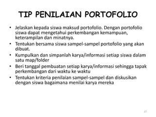 TIP PENILAIAN PORTOFOLIO
• Jelaskan kepada siswa maksud portofolio. Dengan portofolio
  siswa dapat mengetahui perkembangan kemampuan,
  keterampilan dan minatnya.
• Tentukan bersama siswa sampel-sampel portofolio yang akan
  dibuat.
• Kumpulkan dan simpanlah karya/informasi setiap siswa dalam
  satu map/folder
• Beri tanggal pembuatan setiap karya/informasi sehingga tapak
  perkembangan dari waktu ke waktu
• Tentukan kriteria penilaian sampel-sampel dan diskusikan
  dengan siswa bagaimana menilai karya mereka




                                                            27
 