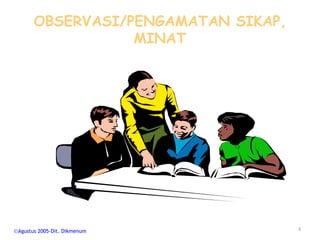 OBSERVASI/PENGAMATAN SIKAP,
                MINAT




Agustus 2005-Dit. Dikmenum         3
 