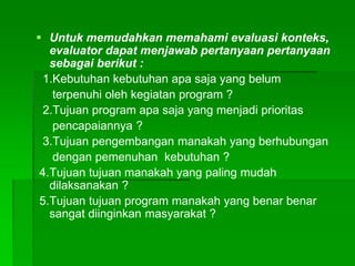  Untuk memudahkan memahami evaluasi konteks,
evaluator dapat menjawab pertanyaan pertanyaan
sebagai berikut :
1.Kebutuhan kebutuhan apa saja yang belum
terpenuhi oleh kegiatan program ?
2.Tujuan program apa saja yang menjadi prioritas
pencapaiannya ?
3.Tujuan pengembangan manakah yang berhubungan
dengan pemenuhan kebutuhan ?
4.Tujuan tujuan manakah yang paling mudah
dilaksanakan ?
5.Tujuan tujuan program manakah yang benar benar
sangat diinginkan masyarakat ?
 