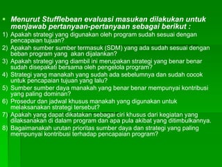  Menurut Stufflebean evaluasi masukan dilakukan untuk
menjawab pertanyaan-pertanyaan sebagai berikut :
1) Apakah strategi yang digunakan oleh program sudah sesuai dengan
pencapaian tujuan?
2) Apakah sumber sumber termasuk (SDM) yang ada sudah sesuai dengan
beban program yang akan dijalankan?
3) Apakah strategi yang diambil ini merupakan strategi yang benar benar
sudah disepakati bersama oleh pengelola program?
4) Strategi yang manakah yang sudah ada sebelumnya dan sudah cocok
untuk pencapaian tujuan yang lalu?
5) Sumber sumber daya manakah yang benar benar mempunyai kontribusi
yang paling dominan?
6) Prosedur dan jadwal khusus manakah yang digunakan untuk
melaksanakan strategi tersebut?
7) Apakah yang dapat dikatakan sebagai ciri khusus dari kegiatan yang
dilaksanakan di dalam program dan apa pula akibat yang ditimbulkannya.
8) Bagaimanakah urutan prioritas sumber daya dan strategi yang paling
mempunyai kontribusi terhadap pencapaian program?
 