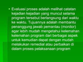  Evaluasi proses adalah melihat catatan
kejadian kejadian yang muncul selama
program tersebut berlangsung dari waktu
ke waktu. Tujuannya adalah membantu
penanggung jawab pemantau (monitor)
agar lebih mudah mengetahui kelemahan
kelemahan program dari berbagai aspek
untuk kemudian dapat dengan mudah
melakukan remedial atau perbaikan di
dalam proses pelaksanaan program
 