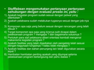  Stufflebean mengemukakan pertanyaan pertanyaan
sehubungan dengan evaluasi proses ini, yaitu :
1) Apakah kegiatan program sudah sesuai dengan jadwal yang
ditentukan ?
2) Apakah pelaksana sudah melakukan tugasnya sesuai dengan job-nya
?
3) Komponen apa saja yang belum sesuai dengan rancangan yang telah
dibuat ?
4) Target komponen apa saja yang kiranya sulit dicapai dalam
pelaksanaan program ? mengapa ? dan bagaimana solusinya ?
5) Perlukah para staf pelaksana diberi orientasi kembali mengenai
mekanisme kegiatan program ?
6) Apakah fasilitas yang telah disediakan oleh pengelola telah sesuai
dengan kegunaan fungsinya ? kalau tidak mengapa ?
7) Apakah fasilitas dan bahan penunjang lain telah digunakan secara
tepat ?
8) Hambatan hambatan penting apakah yang dijumpai selama
pelaksanaan program berlangsung dan perlu diatasi ?
 