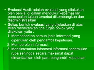  Evaluasi Hasil: adalah evaluasi yang dilakukan
oleh penilai di dalam mengukur keberhasilan
pencapaian tujuan tersebut dikembangkan dan
diadministrasikan
 Setiap bentuk evaluasi yang dijelaskan di atas
telah menekankan tiga tugas pokok yang
dilakukan yaitu :
1. Membeberkan semua jenis informasi yang
diperlukan oleh pengambil keputusan.
2. Memperoleh informasi.
3. Mensintesakan informasi informasi sedemikian
rupa sehingga secara maksimal dapat
dimanfaatkan oleh para pengambil keputusan
 