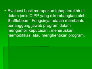  Evaluasi hasil merupakan tahap terakhir di
dalam jenis CIPP yang dikembangkan oleh
Stufflebeam. Fungsinya adalah membantu
penanggung jawab program dalam
mengambil keputusan : meneruskan,
memodifikasi atau menghentikan program.
 