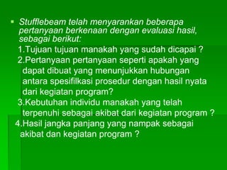  Stufflebeam telah menyarankan beberapa
pertanyaan berkenaan dengan evaluasi hasil,
sebagai berikut:
1.Tujuan tujuan manakah yang sudah dicapai ?
2.Pertanyaan pertanyaan seperti apakah yang
dapat dibuat yang menunjukkan hubungan
antara spesifilkasi prosedur dengan hasil nyata
dari kegiatan program?
3.Kebutuhan individu manakah yang telah
terpenuhi sebagai akibat dari kegiatan program ?
4.Hasil jangka panjang yang nampak sebagai
akibat dan kegiatan program ?
 