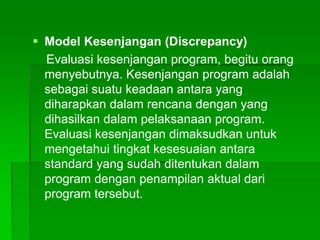  Model Kesenjangan (Discrepancy)
Evaluasi kesenjangan program, begitu orang
menyebutnya. Kesenjangan program adalah
sebagai suatu keadaan antara yang
diharapkan dalam rencana dengan yang
dihasilkan dalam pelaksanaan program.
Evaluasi kesenjangan dimaksudkan untuk
mengetahui tingkat kesesuaian antara
standard yang sudah ditentukan dalam
program dengan penampilan aktual dari
program tersebut.
 