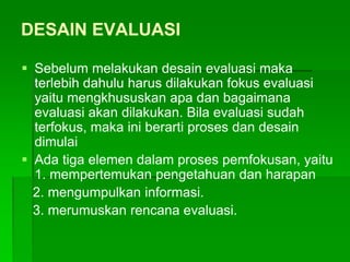 DESAIN EVALUASI
 Sebelum melakukan desain evaluasi maka
terlebih dahulu harus dilakukan fokus evaluasi
yaitu mengkhususkan apa dan bagaimana
evaluasi akan dilakukan. Bila evaluasi sudah
terfokus, maka ini berarti proses dan desain
dimulai
 Ada tiga elemen dalam proses pemfokusan, yaitu
1. mempertemukan pengetahuan dan harapan
2. mengumpulkan informasi.
3. merumuskan rencana evaluasi.
 
