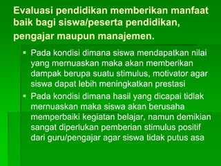 Evaluasi pendidikan memberikan manfaat
baik bagi siswa/peserta pendidikan,
pengajar maupun manajemen.
 Pada kondisi dimana siswa mendapatkan nilai
yang mernuaskan maka akan memberikan
dampak berupa suatu stimulus, motivator agar
siswa dapat lebih meningkatkan prestasi
 Pada kondisi dimana hasil yang dicapai tidlak
mernuaskan maka siswa akan berusaha
memperbaiki kegiatan belajar, namun demikian
sangat diperlukan pemberian stimulus positif
dari guru/pengajar agar siswa tidak putus asa
 