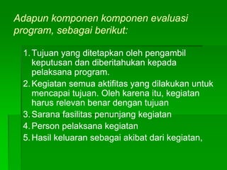 Adapun komponen komponen evaluasi
program, sebagai berikut:
1.Tujuan yang ditetapkan oleh pengambil
keputusan dan diberitahukan kepada
pelaksana program.
2.Kegiatan semua aktifitas yang dilakukan untuk
mencapai tujuan. Oleh karena itu, kegiatan
harus relevan benar dengan tujuan
3.Sarana fasilitas penunjang kegiatan
4.Person pelaksana kegiatan
5.Hasil keluaran sebagai akibat dari kegiatan,
 
