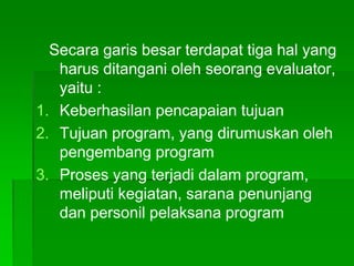 Secara garis besar terdapat tiga hal yang
harus ditangani oleh seorang evaluator,
yaitu :
1. Keberhasilan pencapaian tujuan
2. Tujuan program, yang dirumuskan oleh
pengembang program
3. Proses yang terjadi dalam program,
meliputi kegiatan, sarana penunjang
dan personil pelaksana program
 