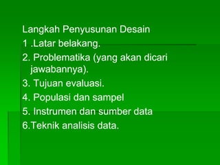 Langkah Penyusunan Desain
1 .Latar belakang.
2. Problematika (yang akan dicari
jawabannya).
3. Tujuan evaluasi.
4. Populasi dan sampel
5. Instrumen dan sumber data
6.Teknik analisis data.
 