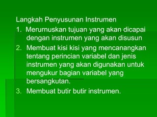 Langkah Penyusunan Instrumen
1. Merurnuskan tujuan yang akan dicapai
dengan instrumen yang akan disusun
2. Membuat kisi kisi yang mencanangkan
tentang perincian variabel dan jenis
instrumen yang akan digunakan untuk
mengukur bagian variabel yang
bersangkutan.
3. Membuat butir butir instrumen.
 