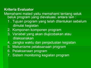 Kriteria Evaluator
Memahami mated yaitu memahami tentang seluk
beluk program yang dievaluasi, antara lain :
1 . Tujuan program yang telah ditentukan sebelum
dimulai kegiatan
2. Komponen komponen program
3. Variabel yang akan diujicobakan atau
dilaksanakan
4. Jangka waktu dan penjadualan kegiatan
5. Mekanisme pelaksanaan program
6. Pelaksanaan program
7. Sistem monitoring kegiatan program
 