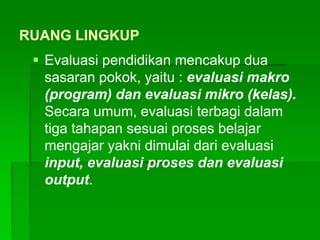 RUANG LINGKUP
 Evaluasi pendidikan mencakup dua
sasaran pokok, yaitu : evaluasi makro
(program) dan evaluasi mikro (kelas).
Secara umum, evaluasi terbagi dalam
tiga tahapan sesuai proses belajar
mengajar yakni dimulai dari evaluasi
input, evaluasi proses dan evaluasi
output.
 
