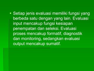  Setiap jenis evaluasi memiliki fungsi yang
berbeda satu dengan yang lain. Evaluasi
input mencakup fungsi kesiapan
penempatan dan seleksi. Evaluasi
proses mencakup formatif, diagnostik
dan monitoring, sedangkan evaluasi
output mencakup sumatif.
 