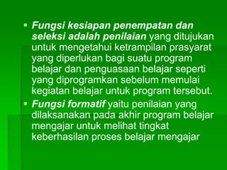  Fungsi kesiapan penempatan dan
seleksi adalah penilaian yang ditujukan
untuk mengetahui ketrampilan prasyarat
yang diperlukan bagi suatu program
belajar dan penguasaan belajar seperti
yang diprogramkan sebelum memulai
kegiatan belajar untuk program tersebut.
 Fungsi formatif yaitu penilaian yang
dilaksanakan pada akhir program belajar
mengajar untuk melihat tingkat
keberhasilan proses belajar mengajar
 