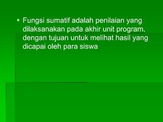 Fungsi sumatif adalah penilaian yang
dilaksanakan pada akhir unit program,
dengan tujuan untuk melihat hasil yang
dicapai oleh para siswa
 