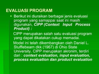 EVALUASI PROGRAM
 Berikut ini diuraikan berbagai jenis evaluasi
program yang samappai saat ini masih
digunakan, CIPP (Context Input Process
Product) :
CIPP merupakan salah satu evaluasi program
yang dapat dikatakan cukup memadai.
Model ini telah dikembangkan oleh Daniel L.
Stufflebearn dkk (1967) di Ohio State
University. CIPP merupakan akronim, terdiri
dari : context evaluation, input evaluation,
process evaluation dan product evaluation
 