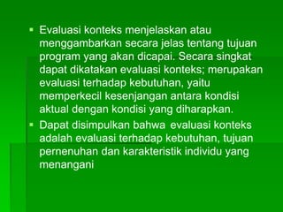  Evaluasi konteks menjelaskan atau
menggambarkan secara jelas tentang tujuan
program yang akan dicapai. Secara singkat
dapat dikatakan evaluasi konteks; merupakan
evaluasi terhadap kebutuhan, yaitu
memperkecil kesenjangan antara kondisi
aktual dengan kondisi yang diharapkan.
 Dapat disimpulkan bahwa evaluasi konteks
adalah evaluasi terhadap kebutuhan, tujuan
pernenuhan dan karakteristik individu yang
menangani
 