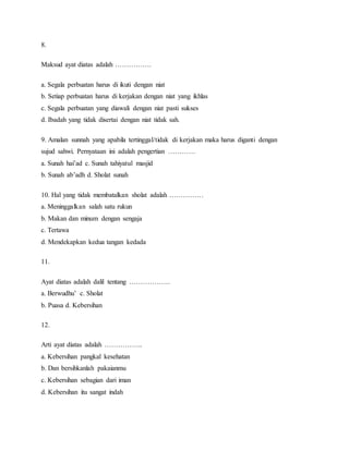 8.
Maksud ayat diatas adalah …………….
a. Segala perbuatan harus di ikuti dengan niat
b. Setiap perbuatan harus di kerjakan dengan niat yang ikhlas
c. Segala perbuatan yang diawali dengan niat pasti sukses
d. Ibadah yang tidak disertai dengan niat tidak sah.
9. Amalan sunnah yang apabila tertinggal/tidak di kerjakan maka harus diganti dengan
sujud sahwi. Pernyataan ini adalah pengertian …………
a. Sunah hai’ad c. Sunah tahiyatul masjid
b. Sunah ab’adh d. Sholat sunah
10. Hal yang tidak membatalkan sholat adalah ……………
a. Meninggalkan salah satu rukun
b. Makan dan minum dengan sengaja
c. Tertawa
d. Mendekapkan kedua tangan kedada
11.
Ayat diatas adalah dalil tentang ………………
a. Berwudhu’ c. Sholat
b. Puasa d. Kebersihan
12.
Arti ayat diatas adalah ……………..
a. Kebersihan pangkal kesehatan
b. Dan bersihkanlah pakaianmu
c. Kebersihan sebagian dari iman
d. Kebersihan itu sangat indah
 