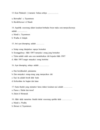 13. Kata Thaharah ( ) menurut bahasa artinya …………….
a. Berwudhu’ c. Tayammum
b. Bersih/bersuci d. Mandi
14. Aapabila seseorang dalam keadaan berhadas besar maka cara menyucikannya
adalah ……………
a. Mandi c. Tayammum
b. Wudhu d. Istinjak
15. Arti ayat disamping adalah …………
a. Setiap orang dianjurkan supaya bertaubat
b. Sesungguhnya Allah SWT menyukai orang yang bertaubat
c. Tobat adalah salah satu cara mendekatkan diri kepada Allah SWT
d. Allah SWT sangat menyukai orang bertobat
16. Ayat disamping artinya adalah ……………
a. Dan bersihkanlah pakaianmu
b. Dan menyukai orang-orang yang menyucikan diri
c. Suci itu adalah bersih lahir batin
d. Kebersihan itu bagian dari iman
17. Suatu ibadah yang menuntut harus dalam keadaan suci adalah ………….
a. Puasa c. Sholat dan tawaf
b. Zakat d. Memasak
18. Allah tidak menerima ibadah sholat seseorang apabila tidak ……………
a. Mandi c. Wudhu
b. Bersuci d. Tayammum
 