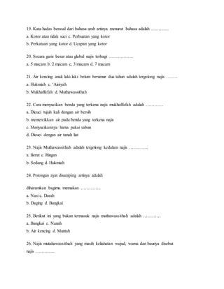 19. Kata hadas berasal dari bahasa arab artinya menurut bahasa adalah …………
a. Kotor atau tidak suci c. Perbuatan yang kotor
b. Perkataan yang kotor d. Ucapan yang kotor
20. Secara garis besar atau global najis terbagi ……………..
a. 5 macam b. 2 macam c. 3 macam d. 7 macam
21. Air kencing anak laki-laki belum berumur dua tahun adalah tergolong najis ……..
a. Hukmiah c. ‘Ainiyah
b. Mukhaffafah d. Muthawassithah
22. Cara menyucikan benda yang terkena najis mukhaffafah adalah …………
a. Dicuci tujuh kali dengan air bersih
b. memercikkan air pada benda yang terkena najis
c. Menyucikannya harus pakai sabun
d. Dicuci dengan air tanah liat
23. Najis Muthawassithah adalah tergolong kedalam najis ………….
a. Berat c. Ringan
b. Sedang d. Hukmiah
24. Potongan ayat disamping artinya adalah
diharamkan bagimu memakan …………..
a. Nasi c. Darah
b. Daging d. Bangkai
25. Berikut ini yang bukan termasuk najis muthawassithah adalah …………
a. Bangkai c. Nanah
b. Air kencing d. Muntah
26. Najis mutahawassithah yang masih keliahatan wujud, warna dan baunya disebut
najis ………….
 