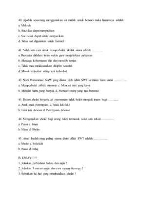 40. Apabila seseorang menggunakan air mutlak untuk bersuci maka hukumnya adalah
a. Makruh
b. Suci dan dapat menyucikan
c. Suci tidak dapat untuk menyucikan
d. Tidak sah digunakan untuk bersuci
41. Salah satu cara untuk memperbaiki akhlak siswa adalah ………..
a. Bercerita didalam kelas waktu guru menjelaskan pelajaran
b. Menjaga kehormatan diri dan memilih teman
c. Tidak mau melaksanakan disiplin sekolah
d. Masuk terlambat setiap kali terlambat
42. Nabi Muhammad SAW yang diutus oleh Allah SWT ke muka bumi untuk …………
a. Memperbaiki akhlak manusia c. Mencari istri yang kaya
b. Mencari harta yang banyak d. Mencari orang yang taat beramal
43. Dalam sholat berjama’ah perempuan tidak boleh menjadi imam bagi ………..
a. Anak-anak perempuan c. Anak laki-laki
b. Laki-laki dewasa d. Perempuan dewasa
44. Mengerjakan sholat bagi orang Islam termasuk salah satu rukun …………
a. Puasa c. Iman
b. Islam d. Sholat
45. Amal ibadah yang paling utama disisi Allah SWT adalah …………..
a. Sholat c. Sedekah
b. Puasa d. Infaq
B. ESSAY!!!!!!
1. Jelaskan perbedaan hadats dan najis !
2. Jelaskan 3 macam najis dan cara menyucikannya !
3. Sebutkan hal-hal yang membatalkan sholat !
 