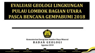 Kementerian Energi dan Sumber Daya Mineral
B A D A N G E O L O G I
Agustus 2018
EVALUASI GEOLOGI LINGKUNGAN
PULAU LOMBOK BAGIAN UTARA
PASCA BENCANA GEMPABUMI 2018
 