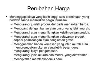 Perubahan Harga
• Menanggapi biaya yang lebih tinggi atau permintaan yang
berlebih tanpa menaikkan harga termasuk:
– Mengurangi jumlah produk daripada menaikkan harga.
– Mengganti dengan bahan atau unsur yang lebih murah.
– Mengurangi atau menghilangkan keistimewaan produk.
– Mengurangi atau menghilangkan pelayanan produk,
seperti pemasangan atau pengiriman gratis.
– Menggunakan bahan kemasan yang lebih murah atau
mempromosikan ukuran yang lebih besar guna
mengurangi biaya pengemasan.
– Mengurangi jenis ukuran dan model yang ditawarkan.
– Menciptakan merek ekonomis baru.
 
