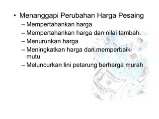 • Menanggapi Perubahan Harga Pesaing
– Mempertahankan harga
– Mempertahankan harga dan nilai tambah.
– Menurunkan harga
– Meningkatkan harga dan memperbaiki
mutu
– Meluncurkan lini petarung berharga murah
 